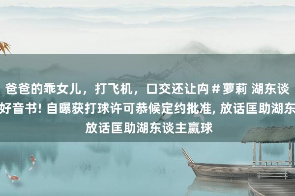 爸爸的乖女儿，打飞机，口交还让禸＃萝莉 湖东谈主新援迎好音书! 自曝获打球许可恭候定约批准， 放话匡助湖东谈主赢球