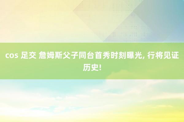 cos 足交 詹姆斯父子同台首秀时刻曝光， 行将见证历史!