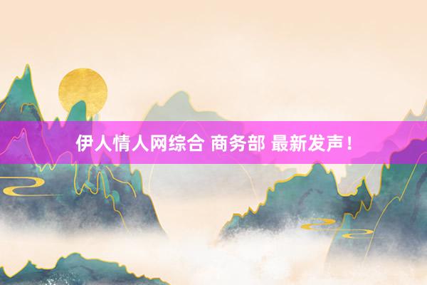 伊人情人网综合 商务部 最新发声！