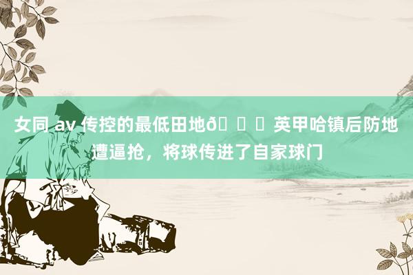 女同 av 传控的最低田地😅英甲哈镇后防地遭逼抢，将球传进了自家球门