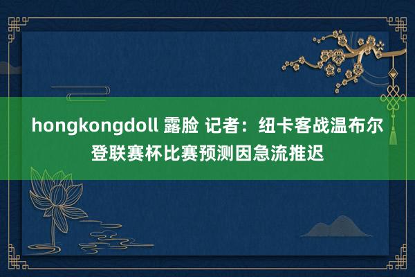 hongkongdoll 露脸 记者：纽卡客战温布尔登联赛杯比赛预测因急流推迟