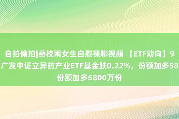 自拍偷拍]藝校兩女生自慰裸聊視頻 【ETF动向】9月23日广发中证立异药产业ETF基金跌0.22%，份额加多5800万份