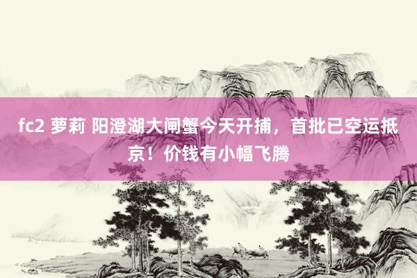 fc2 萝莉 阳澄湖大闸蟹今天开捕，首批已空运抵京！价钱有小幅飞腾