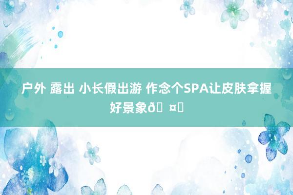 户外 露出 小长假出游 作念个SPA让皮肤拿握好景象🤏