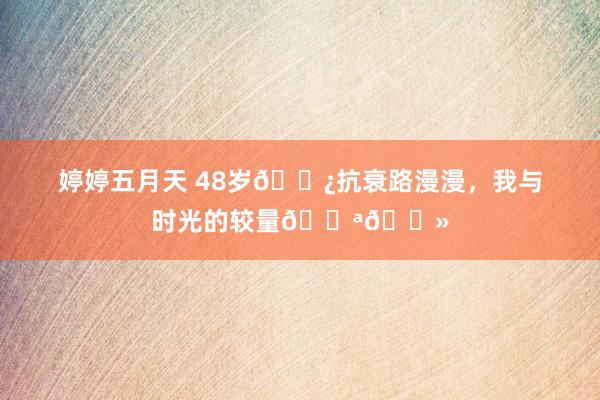 婷婷五月天 48岁🌿抗衰路漫漫，我与时光的较量💪🏻