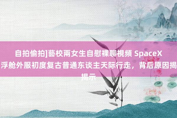 自拍偷拍]藝校兩女生自慰裸聊視頻 SpaceX漂浮舱外服初度复古普通东谈主天际行走，背后原因揭示