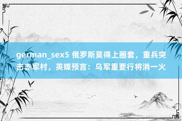 german_sex5 俄罗斯莫得上圈套，重兵突击赤军村，英媒预言：乌军重要行将消一火