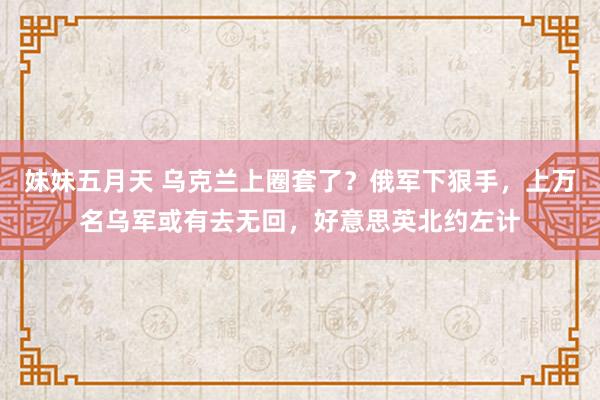 妹妹五月天 乌克兰上圈套了？俄军下狠手，上万名乌军或有去无回，好意思英北约左计