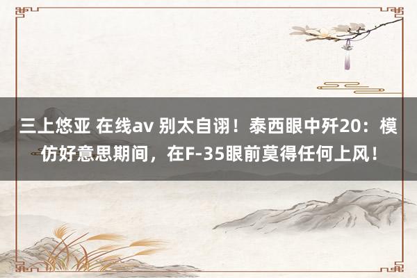 三上悠亚 在线av 别太自诩！泰西眼中歼20：模仿好意思期间，在F-35眼前莫得任何上风！