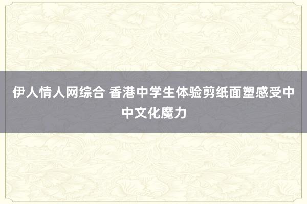 伊人情人网综合 香港中学生体验剪纸面塑感受中中文化魔力