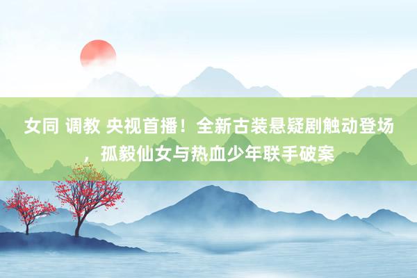 女同 调教 央视首播！全新古装悬疑剧触动登场，孤毅仙女与热血少年联手破案