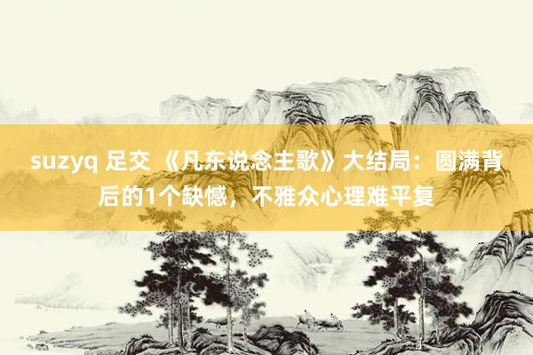 suzyq 足交 《凡东说念主歌》大结局：圆满背后的1个缺憾，不雅众心理难平复