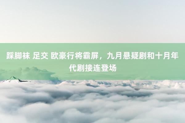 踩脚袜 足交 欧豪行将霸屏，九月悬疑剧和十月年代剧接连登场