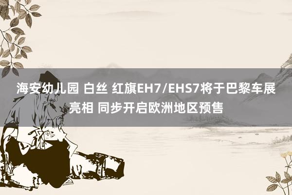 海安幼儿园 白丝 红旗EH7/EHS7将于巴黎车展亮相 同步开启欧洲地区预售