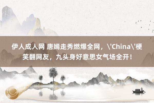伊人成人网 唐嫣走秀燃爆全网，'China'梗笑翻网友，九头身好意思女气场全开！