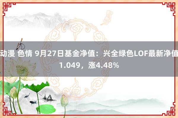 动漫 色情 9月27日基金净值：兴全绿色LOF最新净值1.049，涨4.48%