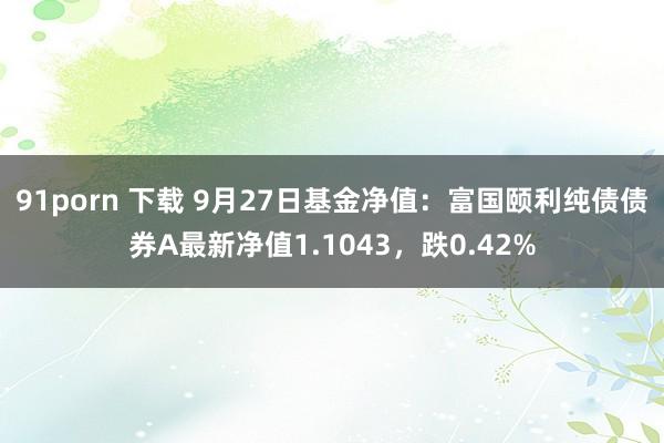 91porn 下载 9月27日基金净值：富国颐利纯债债券A最新净值1.1043，跌0.42%