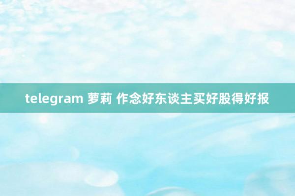 telegram 萝莉 作念好东谈主买好股得好报
