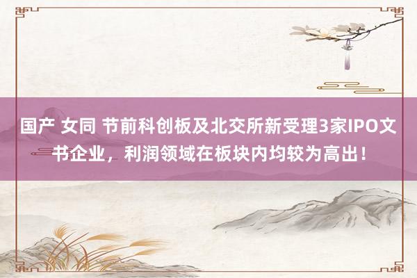 国产 女同 节前科创板及北交所新受理3家IPO文书企业，利润领域在板块内均较为高出！
