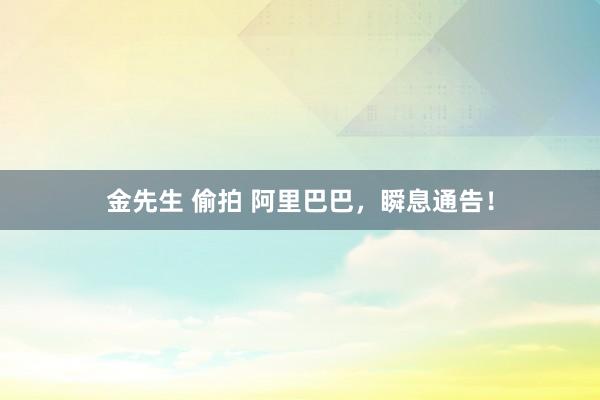 金先生 偷拍 阿里巴巴，瞬息通告！
