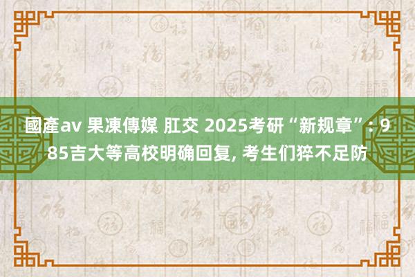 國產av 果凍傳媒 肛交 2025考研“新规章”: 985吉大等高校明确回复， 考生们猝不足防