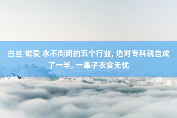 白丝 做爱 永不倒闭的五个行业， 选对专科就告成了一半， 一辈子衣食无忧