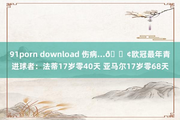 91porn download 伤病...😢欧冠最年青进球者：法蒂17岁零40天 亚马尔17岁零68天