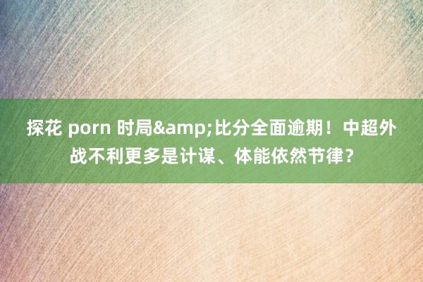 探花 porn 时局&比分全面逾期！中超外战不利更多是计谋、体能依然节律？