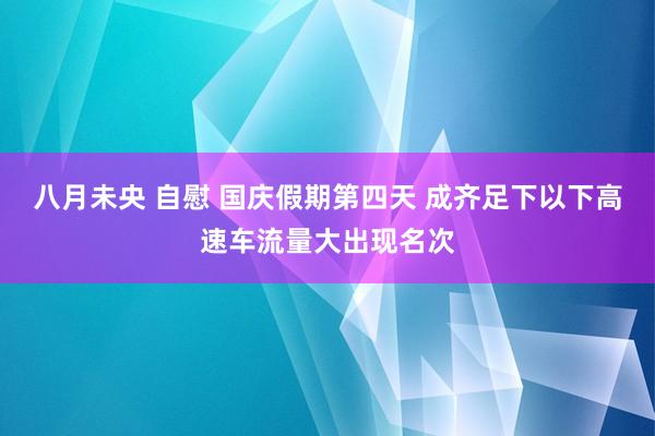 八月未央 自慰 国庆假期第四天 成齐足下以下高速车流量大出现名次