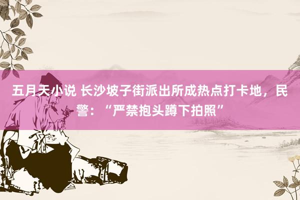 五月天小说 长沙坡子街派出所成热点打卡地，民警：“严禁抱头蹲下拍照”