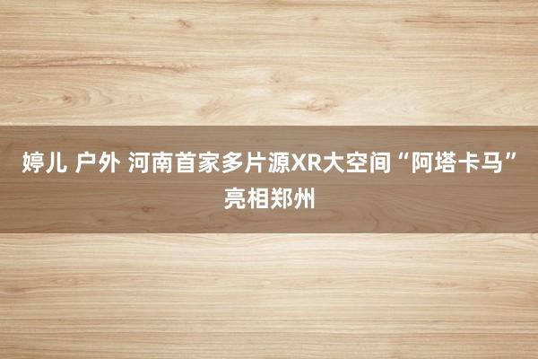 婷儿 户外 河南首家多片源XR大空间“阿塔卡马”亮相郑州