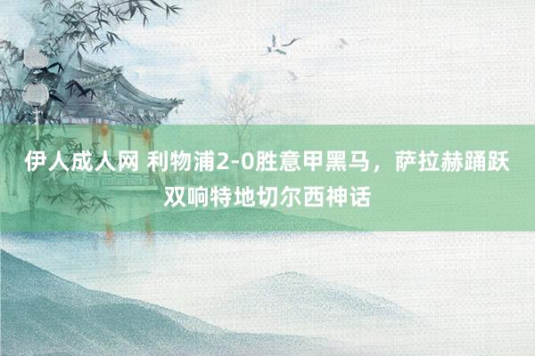 伊人成人网 利物浦2-0胜意甲黑马，萨拉赫踊跃双响特地切尔西神话