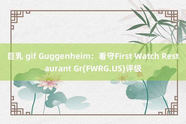巨乳 gif Guggenheim：看守First Watch Restaurant Gr(FWRG.US)评级