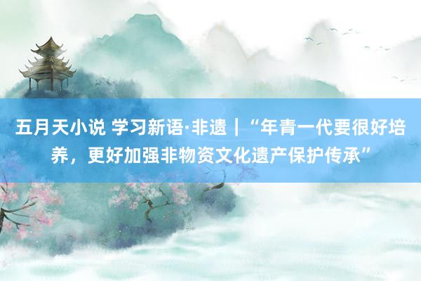 五月天小说 学习新语·非遗｜“年青一代要很好培养，更好加强非物资文化遗产保护传承”