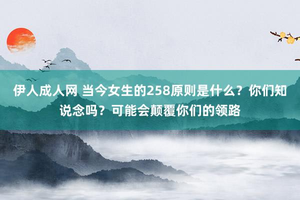 伊人成人网 当今女生的258原则是什么？你们知说念吗？可能会颠覆你们的领路