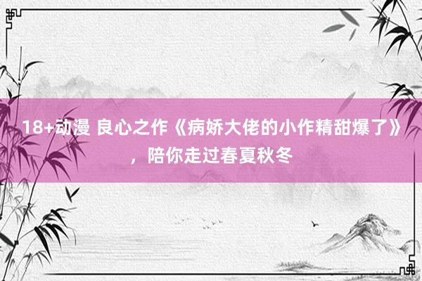 18+动漫 良心之作《病娇大佬的小作精甜爆了》，陪你走过春夏秋冬