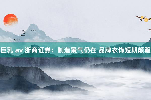 巨乳 av 浙商证券：制造景气仍在 品牌衣饰短期颠簸