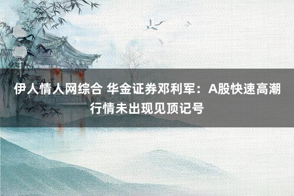 伊人情人网综合 华金证券邓利军：A股快速高潮行情未出现见顶记号