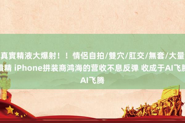 真實精液大爆射！！情侶自拍/雙穴/肛交/無套/大量噴精 iPhone拼装商鸿海的营收不息反弹 收成于AI飞腾