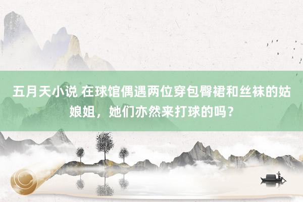 五月天小说 在球馆偶遇两位穿包臀裙和丝袜的姑娘姐，她们亦然来打球的吗？