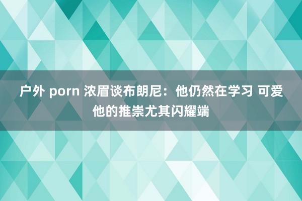户外 porn 浓眉谈布朗尼：他仍然在学习 可爱他的推崇尤其闪耀端
