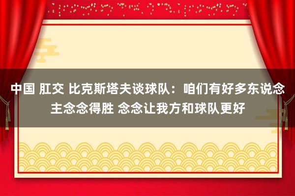 中国 肛交 比克斯塔夫谈球队：咱们有好多东说念主念念得胜 念念让我方和球队更好