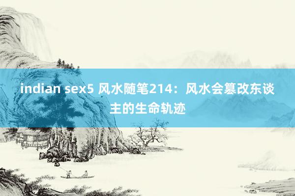 indian sex5 风水随笔214：风水会篡改东谈主的生命轨迹