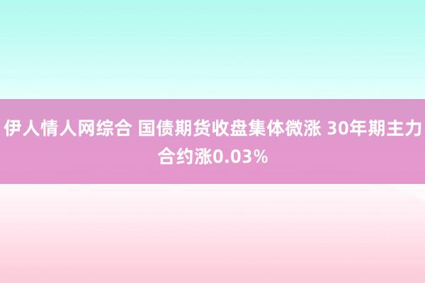 伊人情人网综合 国债期货收盘集体微涨 30年期主力合约涨0.03%