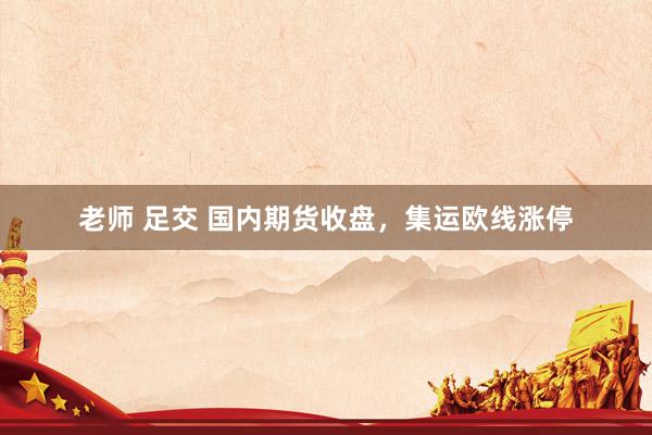 老师 足交 国内期货收盘，集运欧线涨停