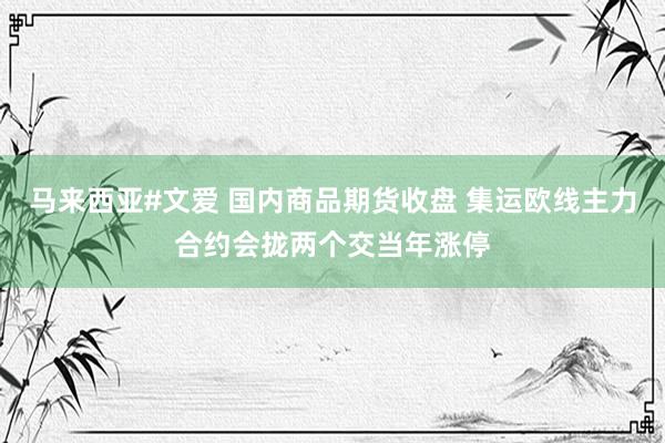 马来西亚#文爱 国内商品期货收盘 集运欧线主力合约会拢两个交当年涨停