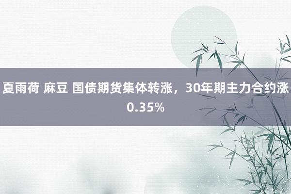 夏雨荷 麻豆 国债期货集体转涨，30年期主力合约涨0.35%