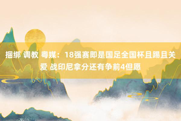 捆绑 调教 粤媒：18强赛即是国足全国杯且踢且关爱 战印尼拿分还有争前4但愿