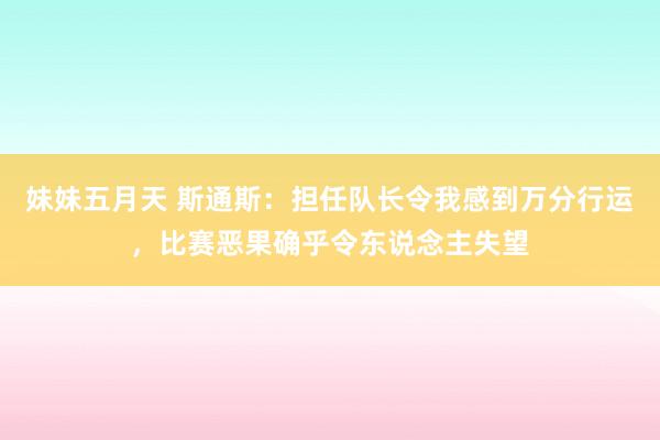 妹妹五月天 斯通斯：担任队长令我感到万分行运，比赛恶果确乎令东说念主失望