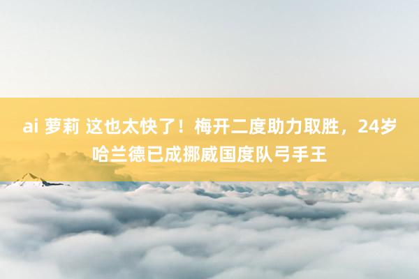 ai 萝莉 这也太快了！梅开二度助力取胜，24岁哈兰德已成挪威国度队弓手王